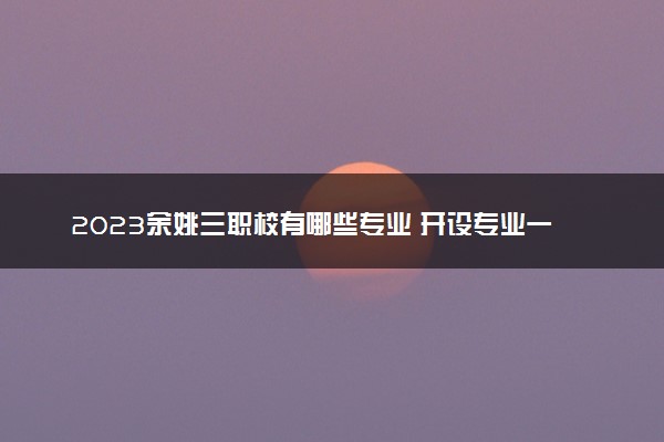 2023余姚三职校有哪些专业 开设专业一览