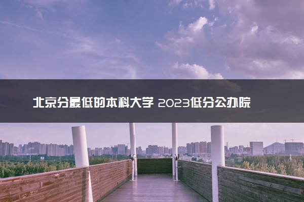 北京分最低的本科大学 2023低分公办院校推荐