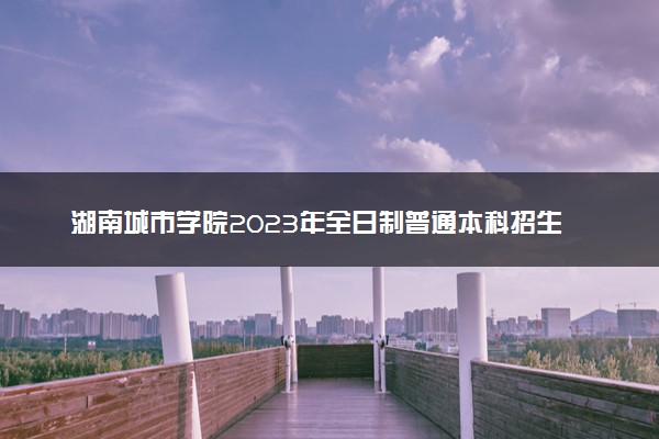 湖南城市学院2023年全日制普通本科招生章程