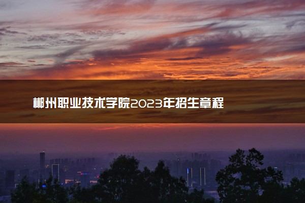 郴州职业技术学院2023年招生章程