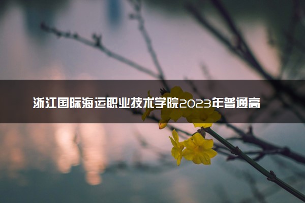 浙江国际海运职业技术学院2023年普通高校招生章程