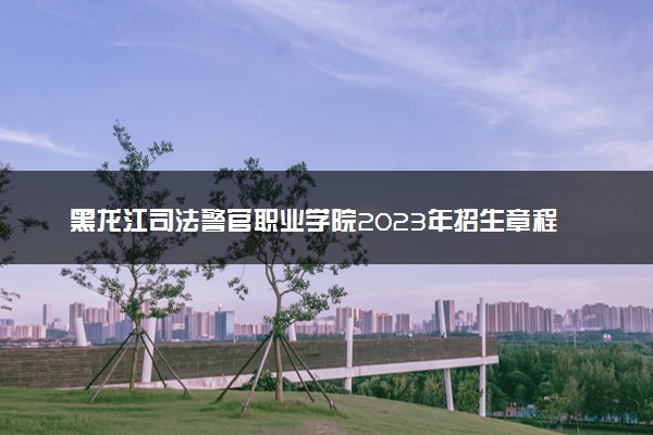 黑龙江司法警官职业学院2023年招生章程