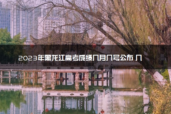 2023年黑龙江高考成绩几月几号公布 几点出分
