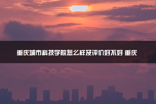 重庆城市科技学院怎么样及评价好不好 重庆城市科技学院口碑如何