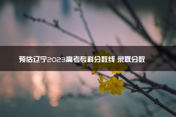 预估辽宁2023高考专科分数线 录取分数线预测多少分