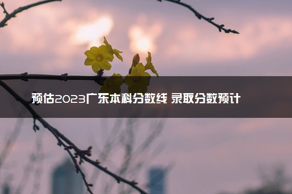 预估2023广东本科分数线 录取分数预计多