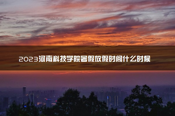 2023河南科技学院暑假放假时间什么时候 几月几号开学