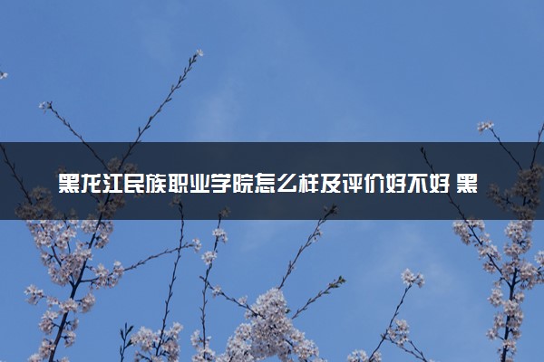 黑龙江民族职业学院怎么样及评价好不好 黑龙江民族职业学院口碑如何