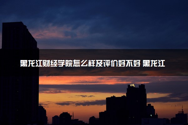 黑龙江财经学院怎么样及评价好不好 黑龙江财经学院口碑如何