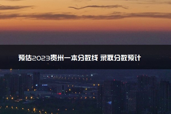 预估2023贵州一本分数线 录取分数预计多
