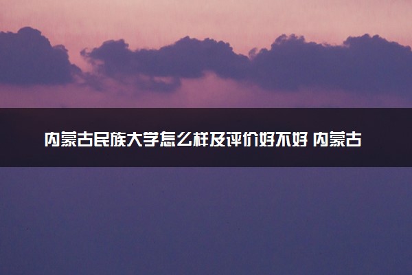 内蒙古民族大学怎么样及评价好不好 内蒙古民族大学口碑如何