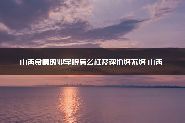 山西金融职业学院怎么样及评价好不好 山西金融职业学院口碑如何