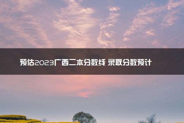 预估2023广西二本分数线 录取分数预计多少