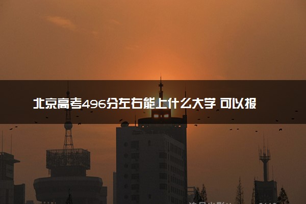 北京高考496分左右能上什么大学 可以报哪些公办院校(2023报考推荐)