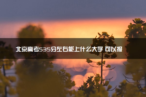 北京高考535分左右能上什么大学 可以报哪些公办院校(2023报考推荐)