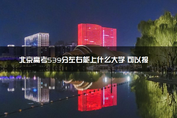 北京高考539分左右能上什么大学 可以报哪些公办院校(2023报考推荐)