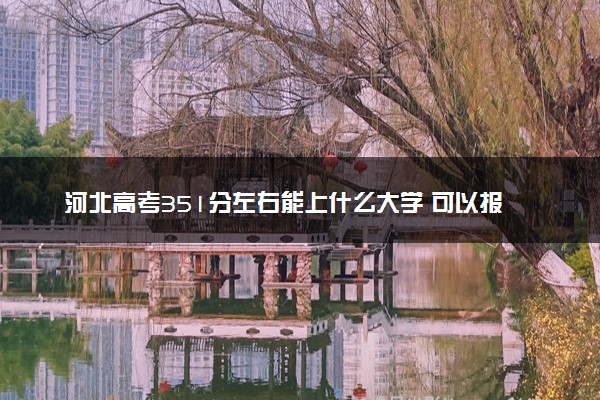 河北高考351分左右能上什么大学 可以报哪些公办院校(2023报考推荐)