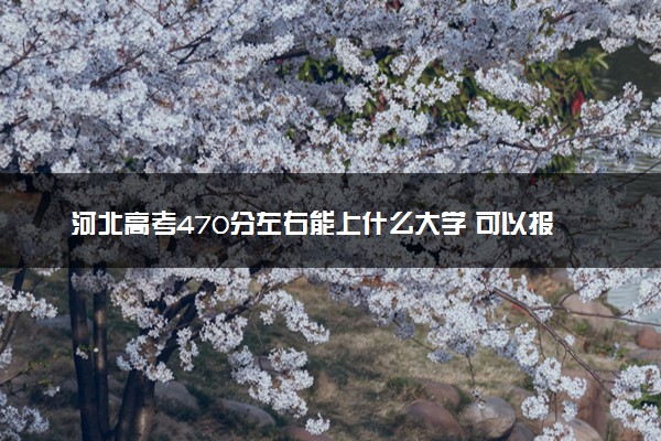 河北高考470分左右能上什么大学 可以报哪些公办院校(2023报考推荐)