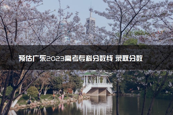 预估广东2023高考专科分数线 录取分数线预测多少分