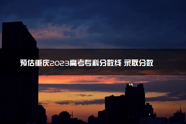 预估重庆2023高考专科分数线 录取分数线预测多少分