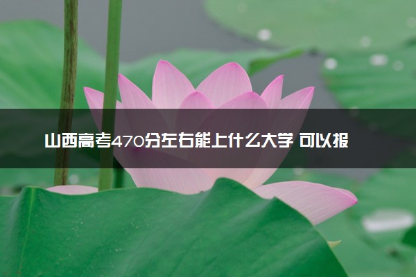 山西高考470分左右能上什么大学 可以报哪些公办院校(2023报考推荐)