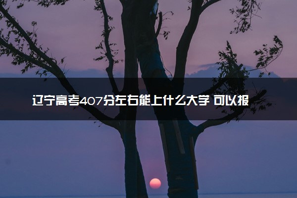 辽宁高考407分左右能上什么大学 可以报哪些公办院校(2023报考推荐)