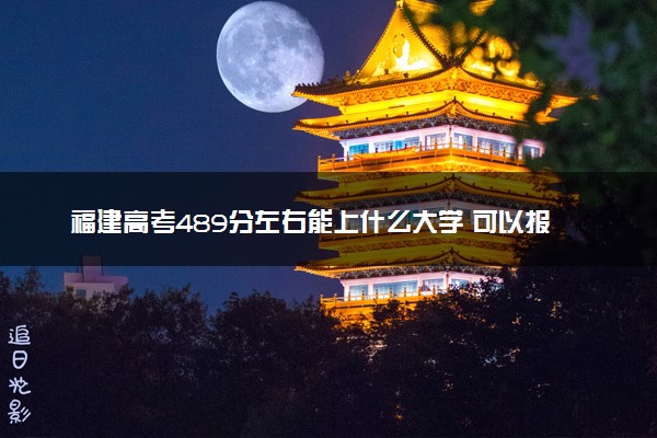 福建高考489分左右能上什么大学 可以报哪些公办院校(2023报考推荐)