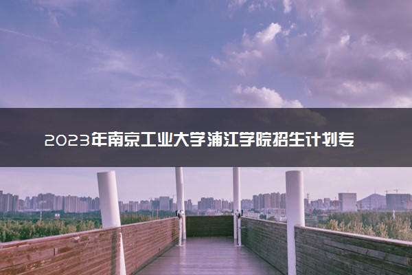 2023年南京工业大学浦江学院招生计划专业及各省录取分数线位次