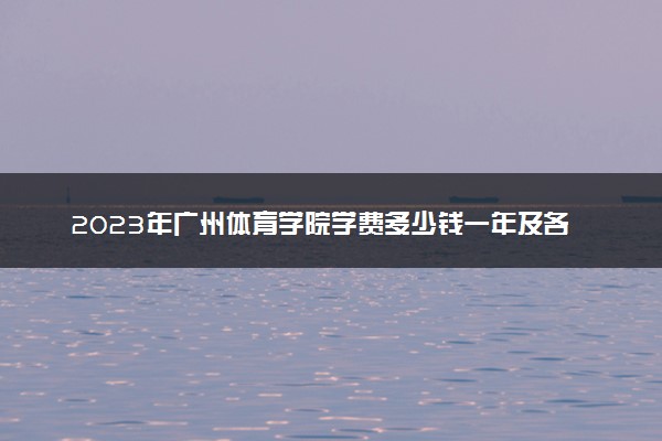 2023年广州体育学院学费多少钱一年及各专业收费标准查询 大约需要多少费用