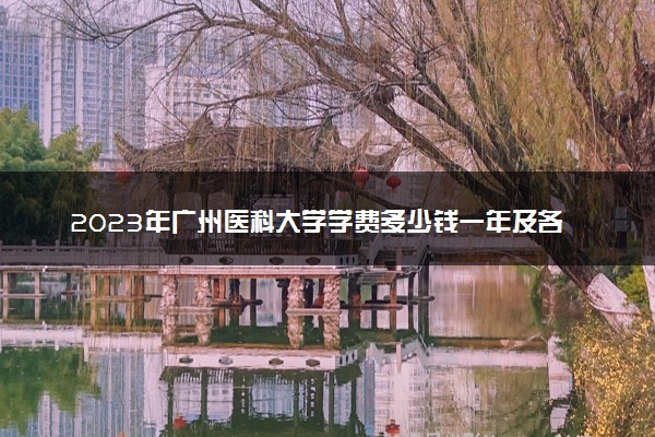 2023年广州医科大学学费多少钱一年及各专业收费标准查询 大约需要多少费用