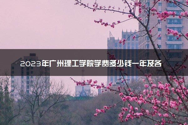 2023年广州理工学院学费多少钱一年及各专业收费标准查询 大约需要多少费用