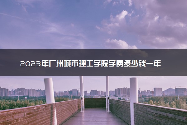 2023年广州城市理工学院学费多少钱一年及各专业收费标准查询 大约需要多少费用