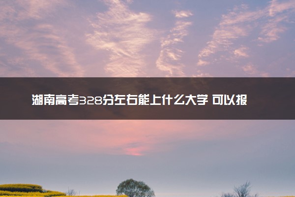 湖南高考328分左右能上什么大学 可以报哪些公办院校(2023报考推荐)