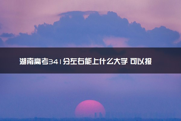 湖南高考341分左右能上什么大学 可以报哪些公办院校(2023报考推荐)