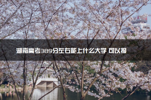 湖南高考389分左右能上什么大学 可以报哪些公办院校(2023报考推荐)