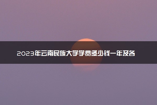 2023年云南民族大学学费多少钱一年及各专业收费标准查询 大约需要多少费用