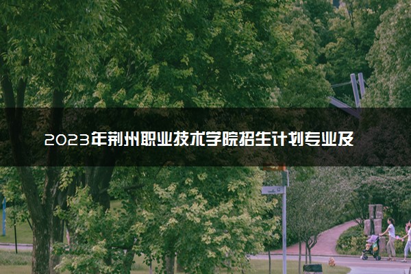 2023年荆州职业技术学院招生计划专业及各省录取分数线位次