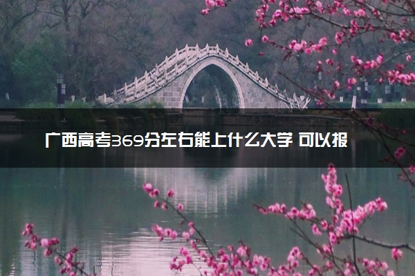 广西高考369分左右能上什么大学 可以报哪些公办院校(2023报考推荐)