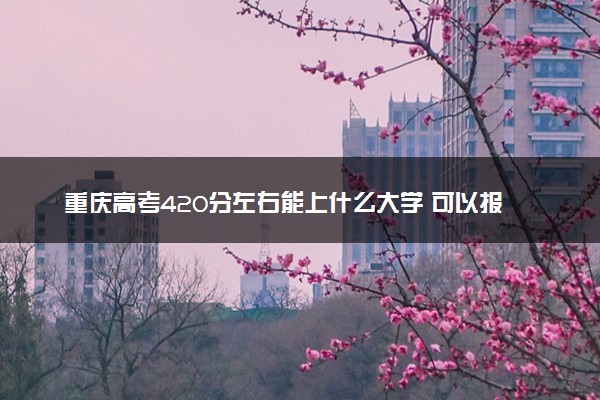 重庆高考420分左右能上什么大学 可以报哪些公办院校(2023报考推荐)