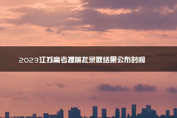 2023江苏高考提前批录取结果公布时间 怎么知道被录取