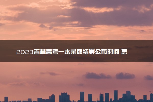 2023吉林高考一本录取结果公布时间 怎么知道被录取