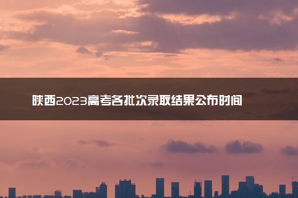 陕西2023高考各批次录取结果公布时间 什么时候知道录取结果