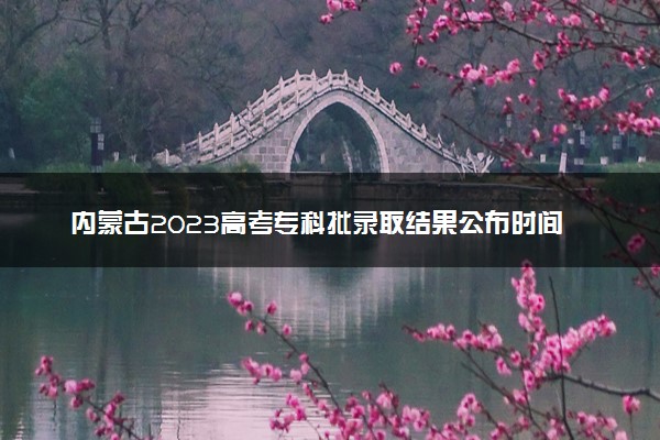 内蒙古2023高考专科批录取结果公布时间 什么时候知道录取结果