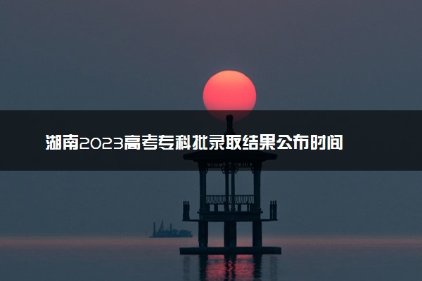 湖南2023高考专科批录取结果公布时间 什么时候知道录取结果