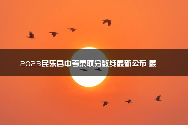 2023民乐县中考录取分数线最新公布 最低分数线出炉
