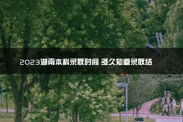 2023湖南本科录取时间 多久知道录取结果