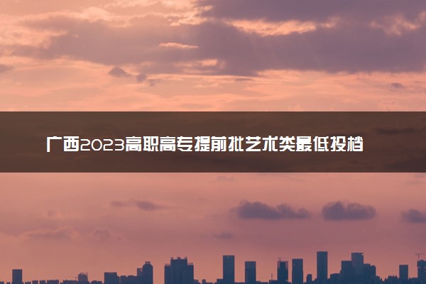 广西2023高职高专提前批艺术类最低投档分数线公布
