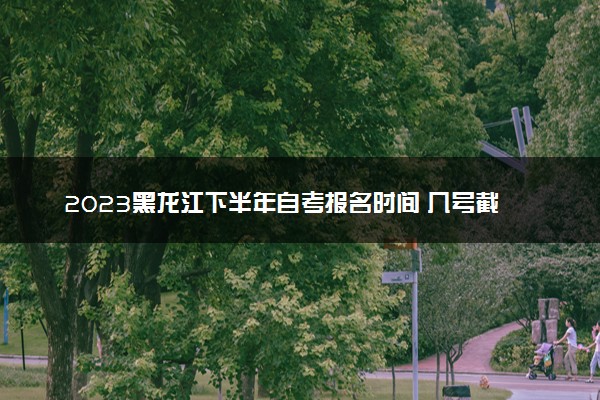 2023黑龙江下半年自考报名时间 几号截止