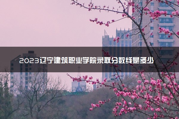 2023辽宁建筑职业学院录取分数线是多少 各省历年最低分数线