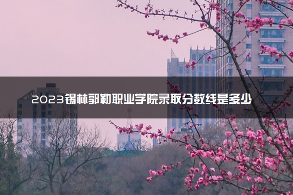 2023锡林郭勒职业学院录取分数线是多少 各省历年最低分数线